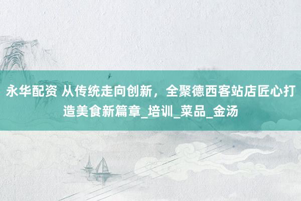 永华配资 从传统走向创新，全聚德西客站店匠心打造美食新篇章_培训_菜品_金汤
