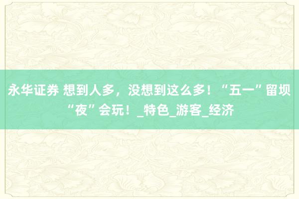 永华证券 想到人多，没想到这么多！“五一”留坝“夜”会玩！_特色_游客_经济