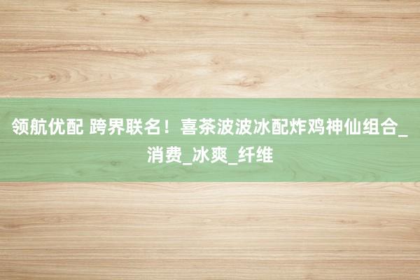 领航优配 跨界联名！喜茶波波冰配炸鸡神仙组合_消费_冰爽_纤维