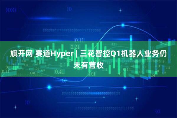 旗开网 赛道Hyper | 三花智控Q1机器人业务仍未有营收
