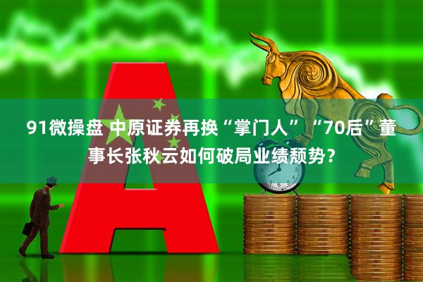 91微操盘 中原证券再换“掌门人” “70后”董事长张秋云如何破局业绩颓势？