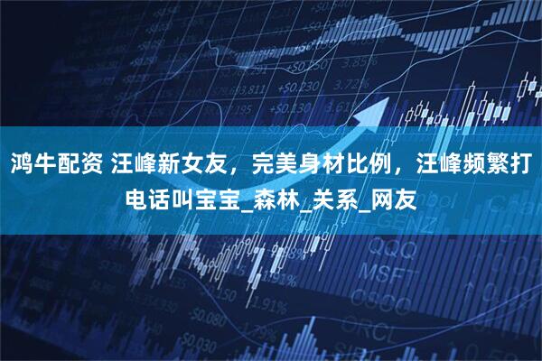 鸿牛配资 汪峰新女友，完美身材比例，汪峰频繁打电话叫宝宝_森林_关系_网友