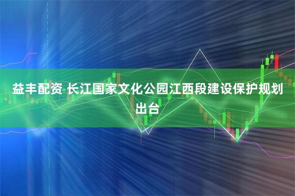 益丰配资 长江国家文化公园江西段建设保护规划出台