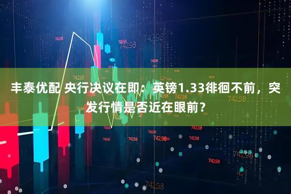 丰泰优配 央行决议在即：英镑1.33徘徊不前，突发行情是否近在眼前？