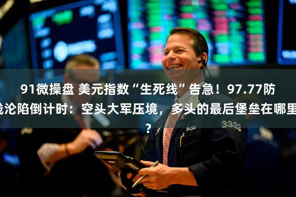 91微操盘 美元指数“生死线”告急！97.77防线沦陷倒计时：空头大军压境，多头的最后堡垒在哪里？