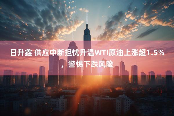 日升鑫 供应中断担忧升温WTI原油上涨超1.5%，警惕下跌风险