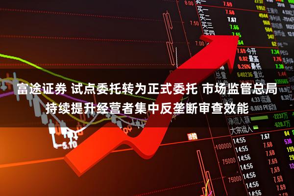 富途证券 试点委托转为正式委托 市场监管总局持续提升经营者集中反垄断审查效能