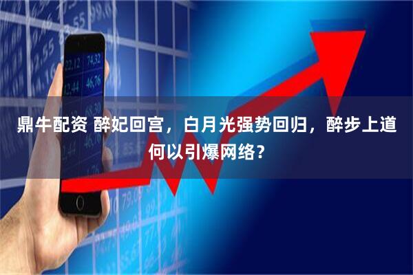 鼎牛配资 醉妃回宫，白月光强势回归，醉步上道何以引爆网络？