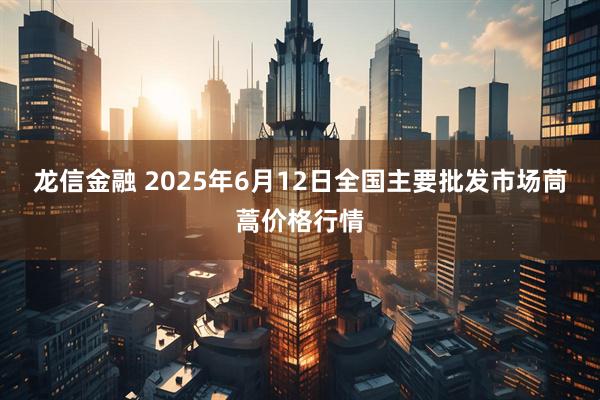 龙信金融 2025年6月12日全国主要批发市场茼蒿价格行情