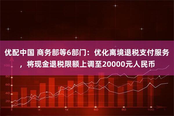 优配中国 商务部等6部门：优化离境退税支付服务，将现金退税限额上调至20000元人民币