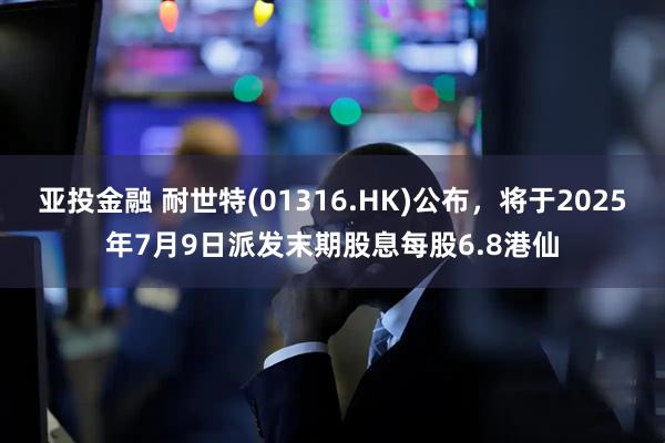 亚投金融 耐世特(01316.HK)公布，将于2025年7月9日派发末期股息每股6.8港仙