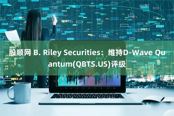 股顺网 B. Riley Securities:维持D-Wave Quantum(QBTS.US)评级