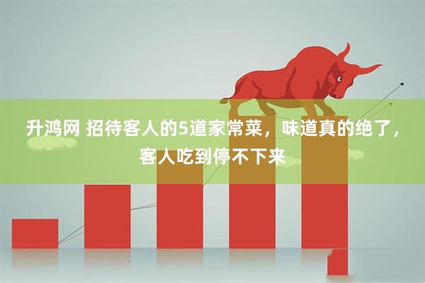 升鸿网 招待客人的5道家常菜，味道真的绝了，客人吃到停不下来